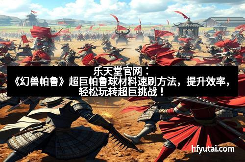 乐天堂官网：《幻兽帕鲁》超巨帕鲁球材料速刷方法，提升效率，轻松玩转超巨挑战！