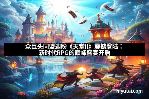 众巨头同盟迎盼《天堂II》震撼登陆：新时代RPG的巅峰盛宴开启